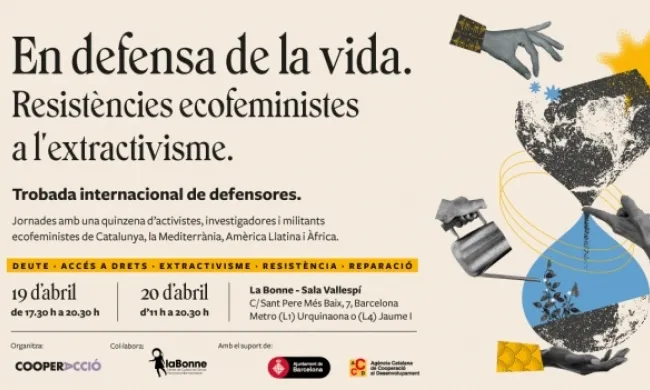 Cartell de les jornades amb el següent text: En defensa de la vida. Resistències ecofeministes a l'extractivisme. Trobada internacional de defensores. Jornades amb una quinzena d'activistes, investigadores i militants ecofeministes de Catalunya, la Mediterrània, Amèrica Llatina i Àfrica. Deute.Accés a drets. Extractivisme. Resistència. Reparació. 19 d'abril de 17.30h a 20.30h. 20 d'abril d'11h a 20.30h. La Bonne - Sala Vallespí C/ Sant Pere Més Baix, 7. Metro (L1) Urquinaona o (L4) Jaume I. Organitza Cooper